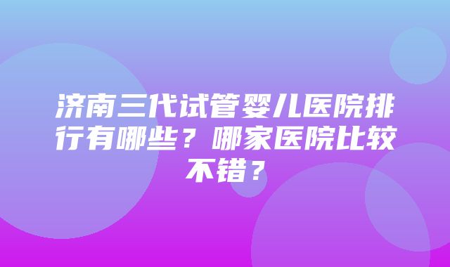 济南三代试管婴儿医院排行有哪些？哪家医院比较不错？