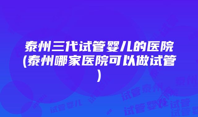 泰州三代试管婴儿的医院(泰州哪家医院可以做试管)