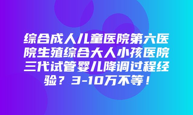 综合成人儿童医院第六医院生殖综合大人小孩医院三代试管婴儿降调过程经验？3-10万不等！