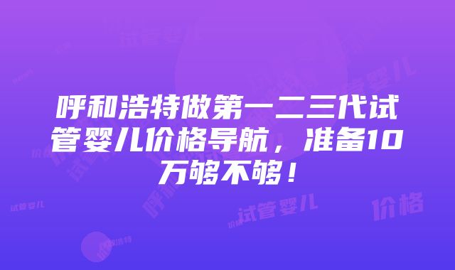 呼和浩特做第一二三代试管婴儿价格导航，准备10万够不够！