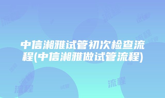 中信湘雅试管初次检查流程(中信湘雅做试管流程)