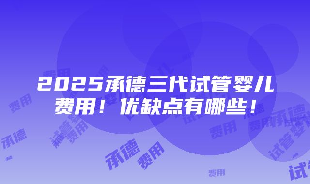 2025承德三代试管婴儿费用！优缺点有哪些！