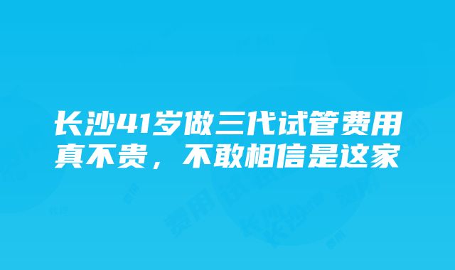 长沙41岁做三代试管费用真不贵，不敢相信是这家