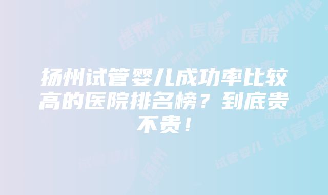 扬州试管婴儿成功率比较高的医院排名榜？到底贵不贵！