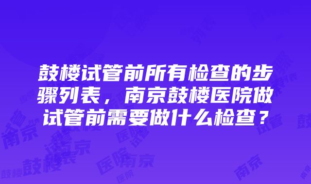 鼓楼试管前所有检查的步骤列表，南京鼓楼医院做试管前需要做什么检查？