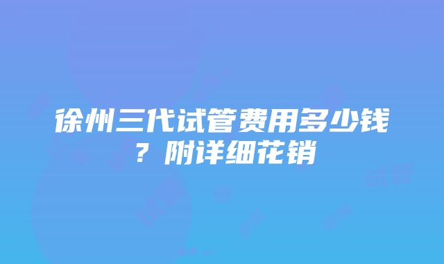 徐州三代试管费用多少钱？附详细花销