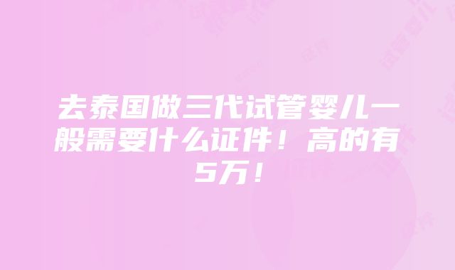 去泰国做三代试管婴儿一般需要什么证件！高的有5万！