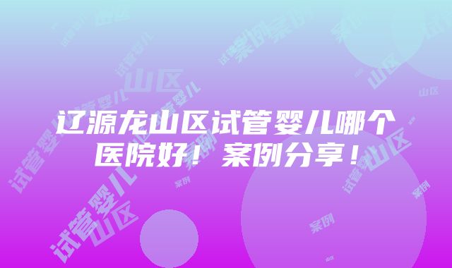 辽源龙山区试管婴儿哪个医院好！案例分享！