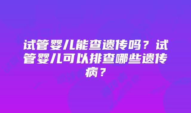 试管婴儿能查遗传吗？试管婴儿可以排查哪些遗传病？