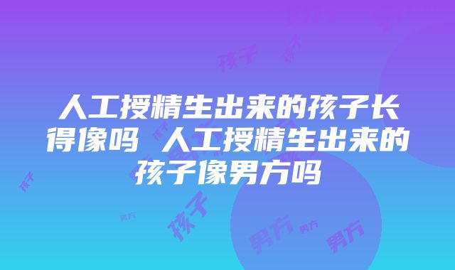 人工授精生出来的孩子长得像吗 人工授精生出来的孩子像男方吗