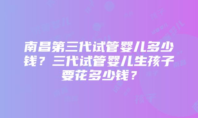 南昌第三代试管婴儿多少钱？三代试管婴儿生孩子要花多少钱？