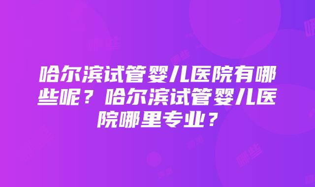 哈尔滨试管婴儿医院有哪些呢？哈尔滨试管婴儿医院哪里专业？