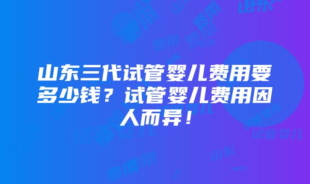 山东三代试管婴儿费用要多少钱？试管婴儿费用因人而异！