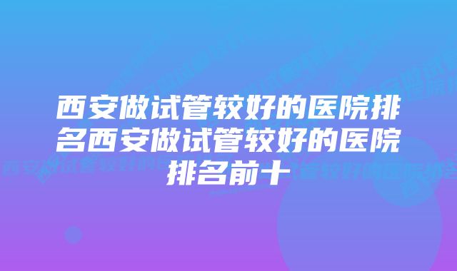 西安做试管较好的医院排名西安做试管较好的医院排名前十