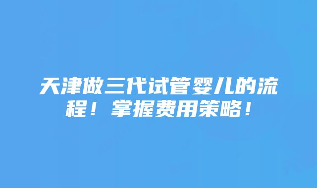 天津做三代试管婴儿的流程！掌握费用策略！