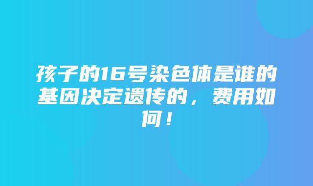 孩子的16号染色体是谁的基因决定遗传的，费用如何！