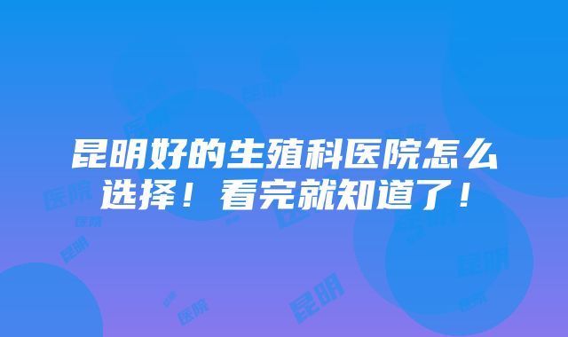 昆明好的生殖科医院怎么选择！看完就知道了！