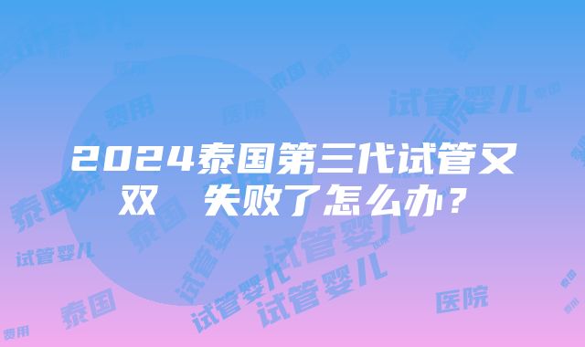 2024泰国第三代试管又双叒叕失败了怎么办？