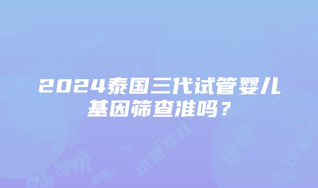 2024泰国三代试管婴儿基因筛查准吗？