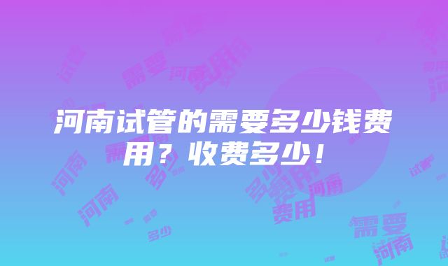 河南试管的需要多少钱费用？收费多少！