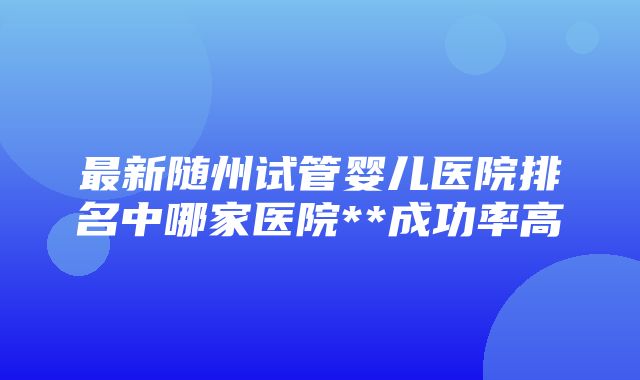 最新随州试管婴儿医院排名中哪家医院**成功率高