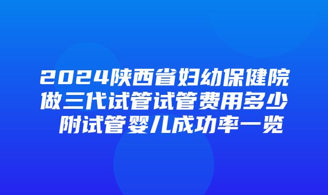 2024陕西省妇幼保健院做三代试管试管费用多少 附试管婴儿成功率一览