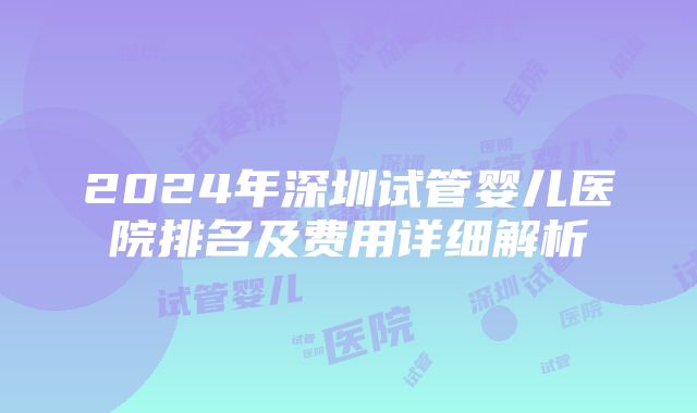 2024年深圳试管婴儿医院排名及费用详细解析