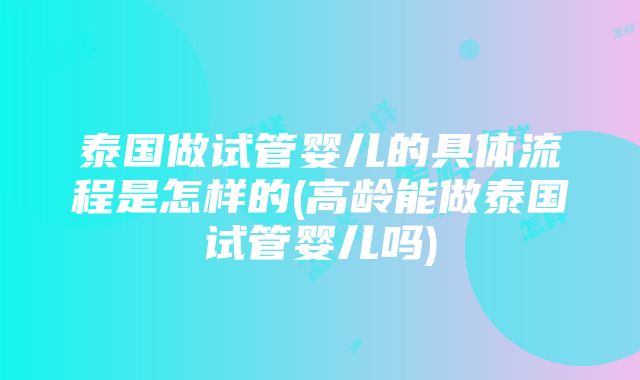 泰国做试管婴儿的具体流程是怎样的(高龄能做泰国试管婴儿吗)