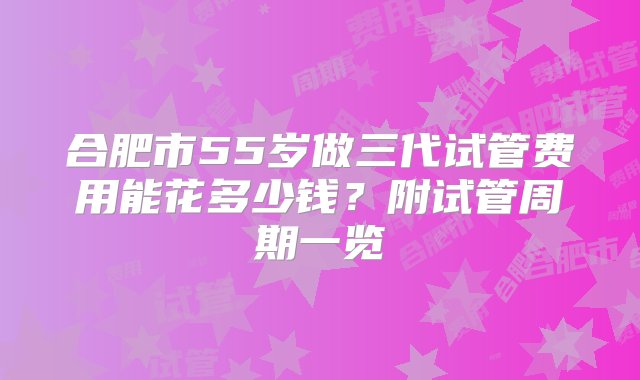 合肥市55岁做三代试管费用能花多少钱？附试管周期一览