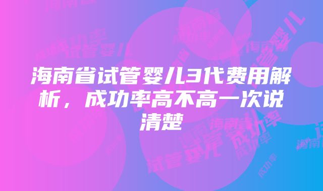 海南省试管婴儿3代费用解析，成功率高不高一次说清楚