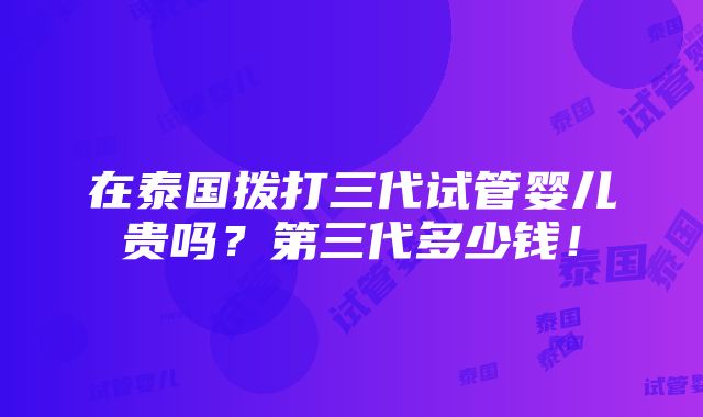 在泰国拨打三代试管婴儿贵吗？第三代多少钱！