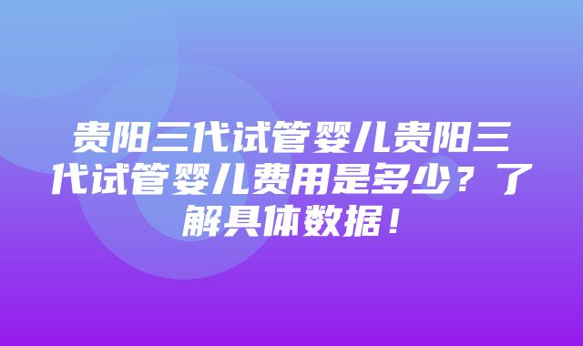 贵阳三代试管婴儿贵阳三代试管婴儿费用是多少？了解具体数据！