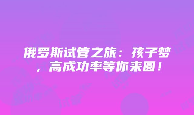 俄罗斯试管之旅：孩子梦，高成功率等你来圆！