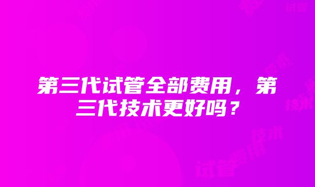 第三代试管全部费用，第三代技术更好吗？