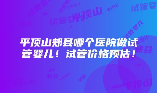 平顶山郏县哪个医院做试管婴儿！试管价格预估！