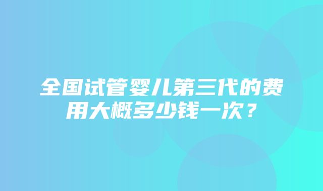 全国试管婴儿第三代的费用大概多少钱一次？