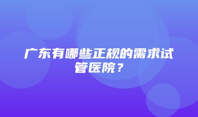 广东有哪些正规的需求试管医院？