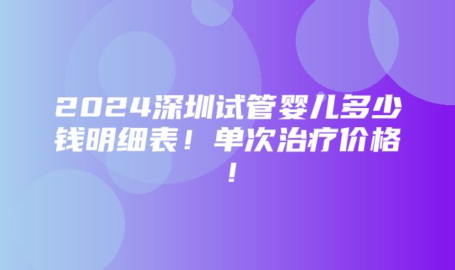 2024深圳试管婴儿多少钱明细表！单次治疗价格！