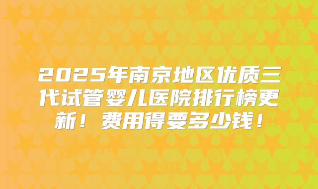 2025年南京地区优质三代试管婴儿医院排行榜更新！费用得要多少钱！