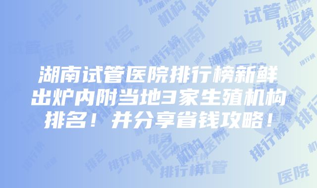 湖南试管医院排行榜新鲜出炉内附当地3家生殖机构排名！并分享省钱攻略！