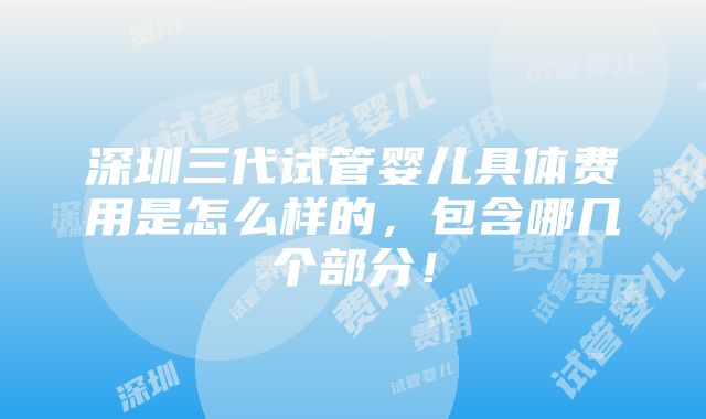 深圳三代试管婴儿具体费用是怎么样的，包含哪几个部分！