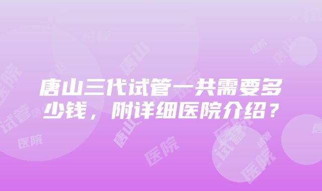 唐山三代试管一共需要多少钱，附详细医院介绍？