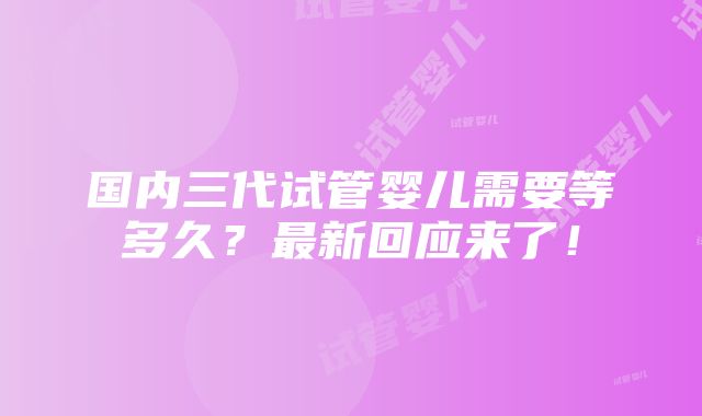 国内三代试管婴儿需要等多久？最新回应来了！