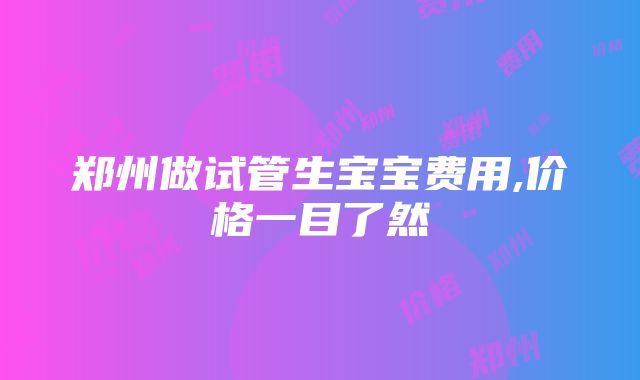 郑州做试管生宝宝费用,价格一目了然