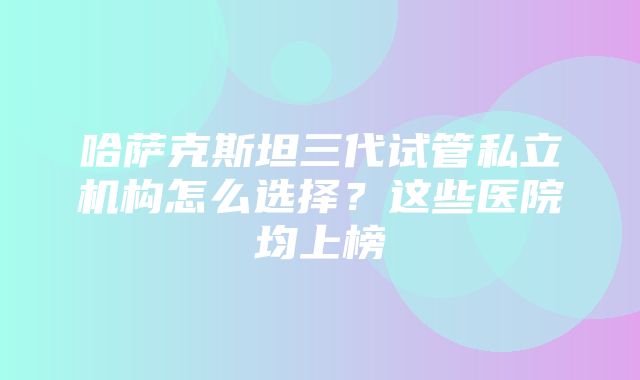 哈萨克斯坦三代试管私立机构怎么选择？这些医院均上榜