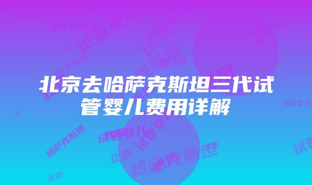 北京去哈萨克斯坦三代试管婴儿费用详解