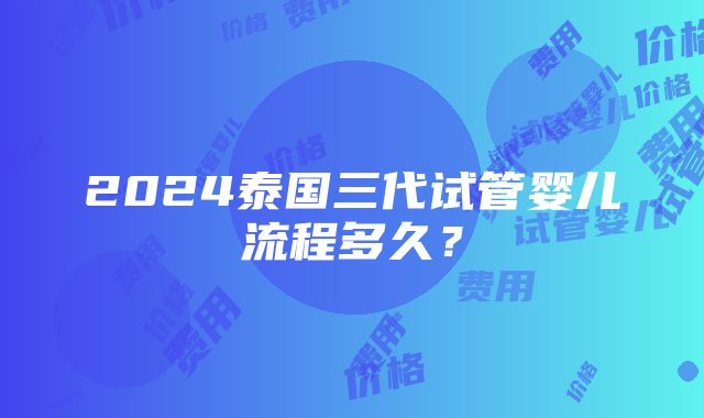 2024泰国三代试管婴儿流程多久？