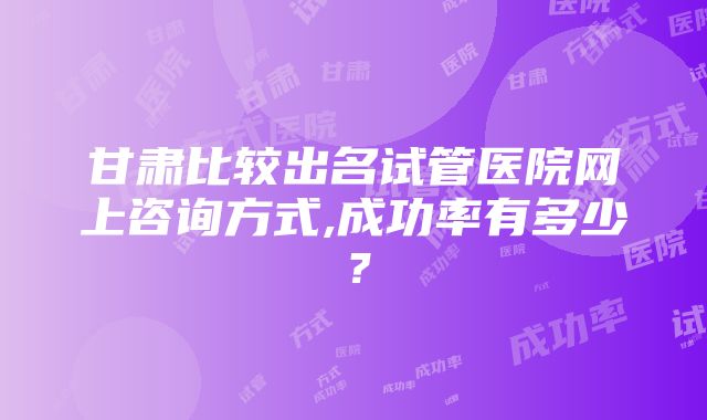 甘肃比较出名试管医院网上咨询方式,成功率有多少？