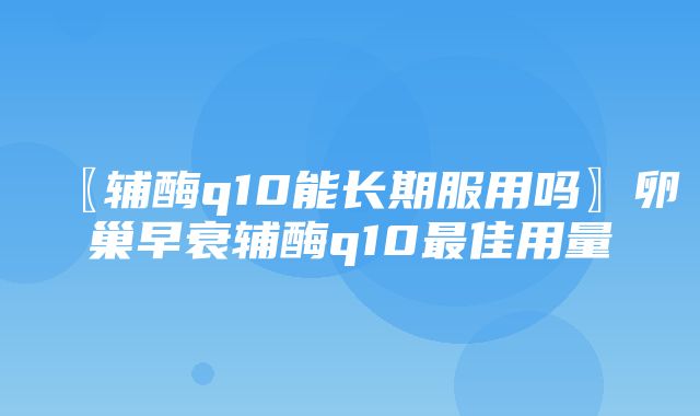 〖辅酶q10能长期服用吗〗卵巢早衰辅酶q10最佳用量