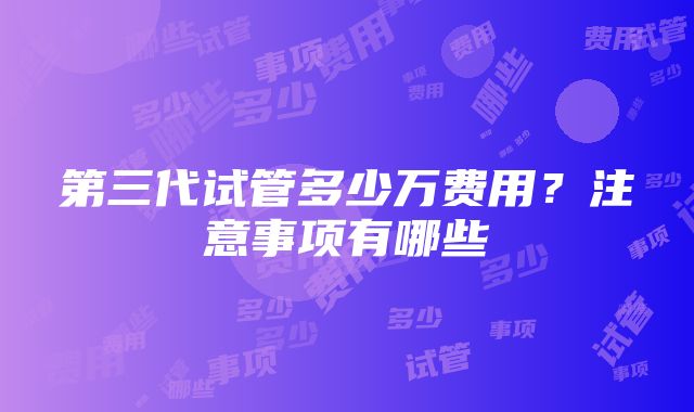 第三代试管多少万费用？注意事项有哪些